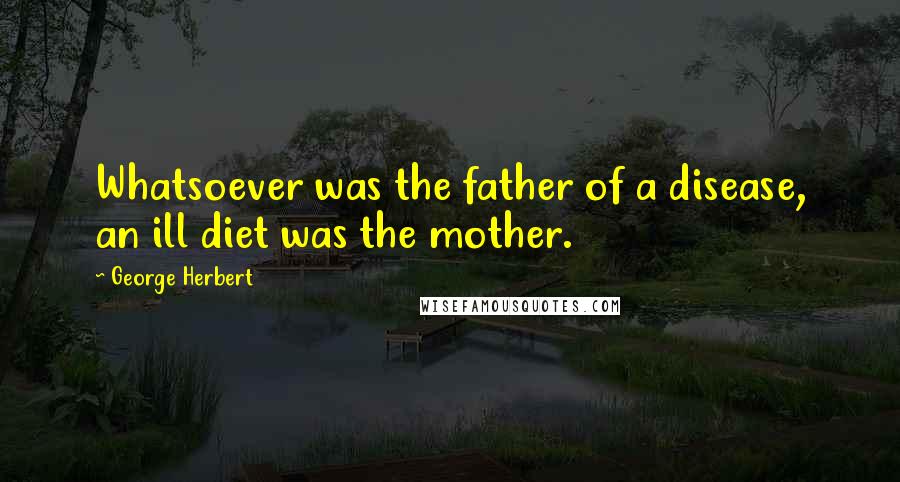 George Herbert Quotes: Whatsoever was the father of a disease, an ill diet was the mother.