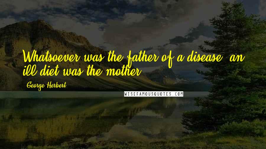 George Herbert Quotes: Whatsoever was the father of a disease, an ill diet was the mother.