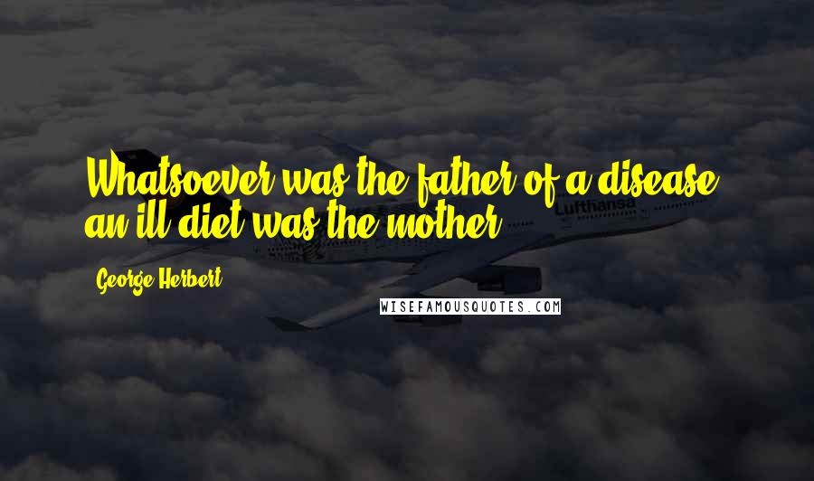 George Herbert Quotes: Whatsoever was the father of a disease, an ill diet was the mother.