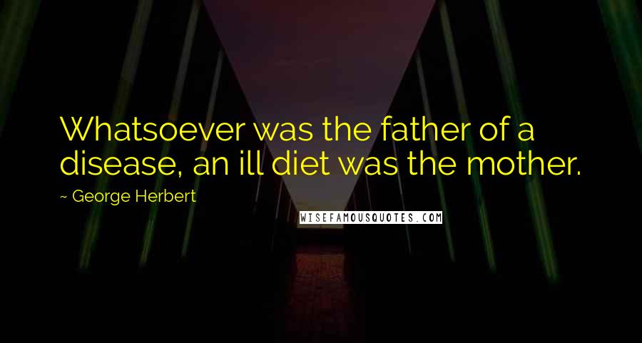 George Herbert Quotes: Whatsoever was the father of a disease, an ill diet was the mother.