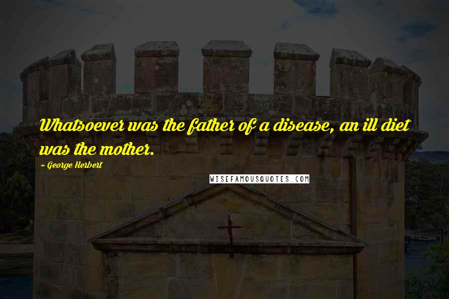 George Herbert Quotes: Whatsoever was the father of a disease, an ill diet was the mother.