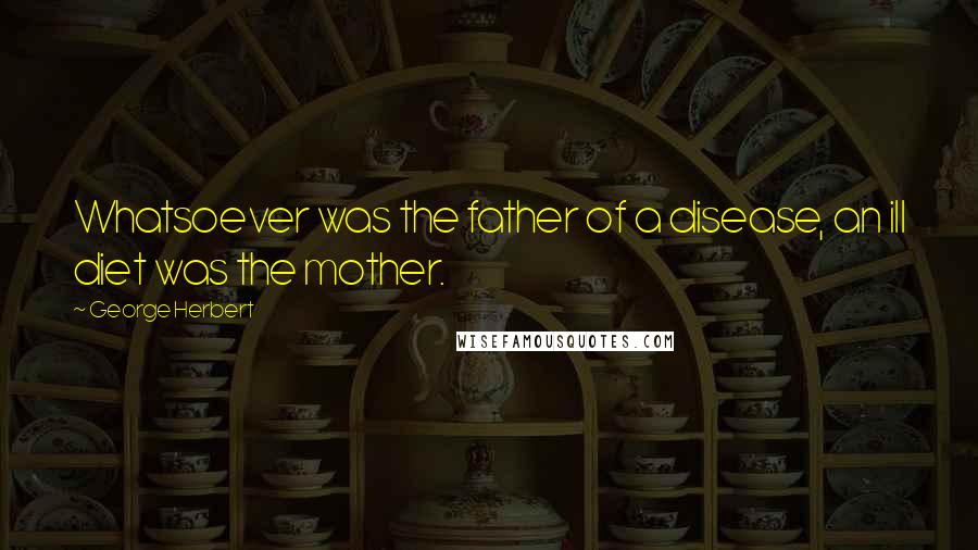 George Herbert Quotes: Whatsoever was the father of a disease, an ill diet was the mother.