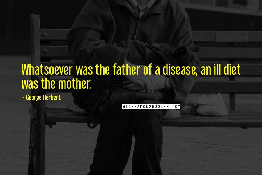 George Herbert Quotes: Whatsoever was the father of a disease, an ill diet was the mother.