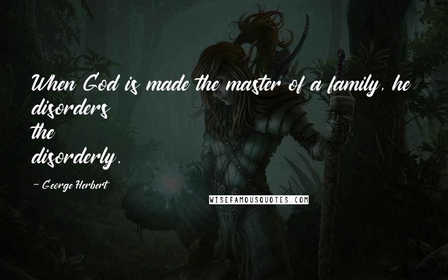 George Herbert Quotes: When God is made the master of a family, he disorders the disorderly.