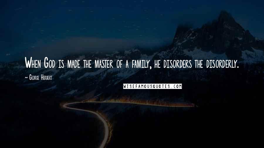 George Herbert Quotes: When God is made the master of a family, he disorders the disorderly.