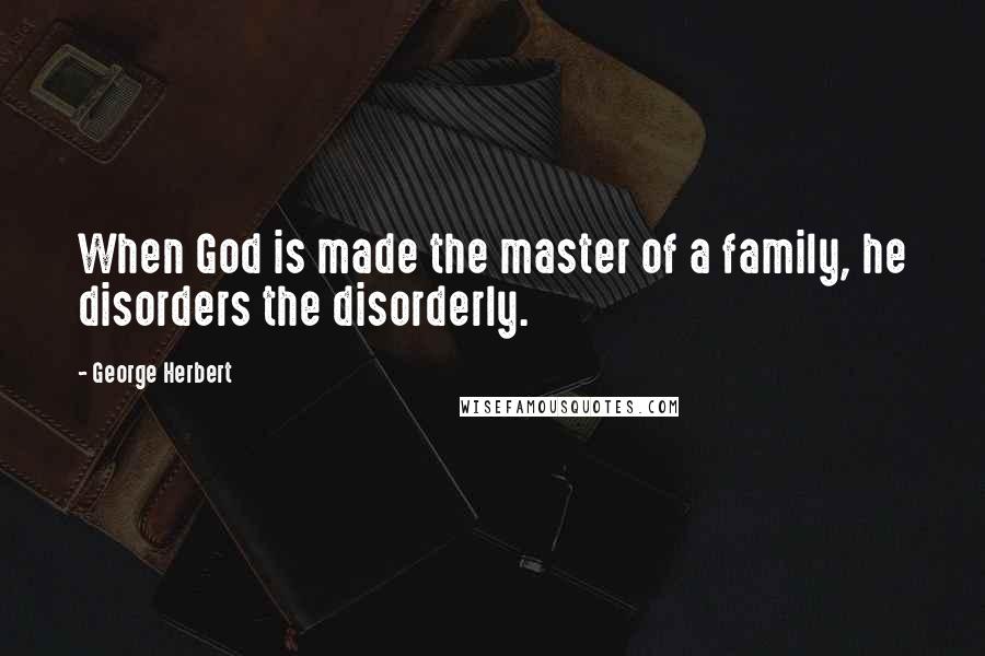 George Herbert Quotes: When God is made the master of a family, he disorders the disorderly.