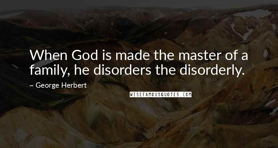 George Herbert Quotes: When God is made the master of a family, he disorders the disorderly.