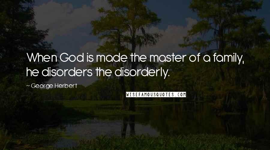 George Herbert Quotes: When God is made the master of a family, he disorders the disorderly.