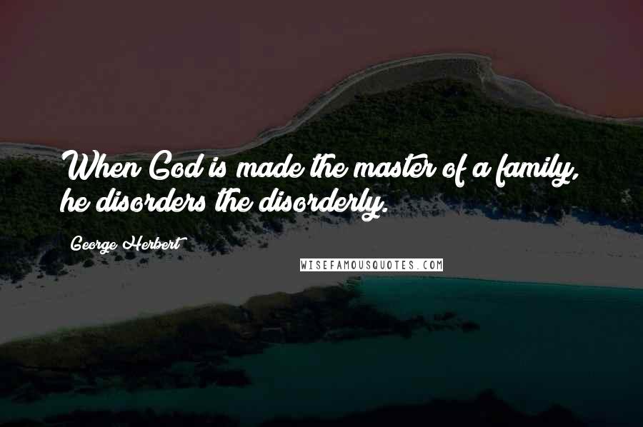 George Herbert Quotes: When God is made the master of a family, he disorders the disorderly.