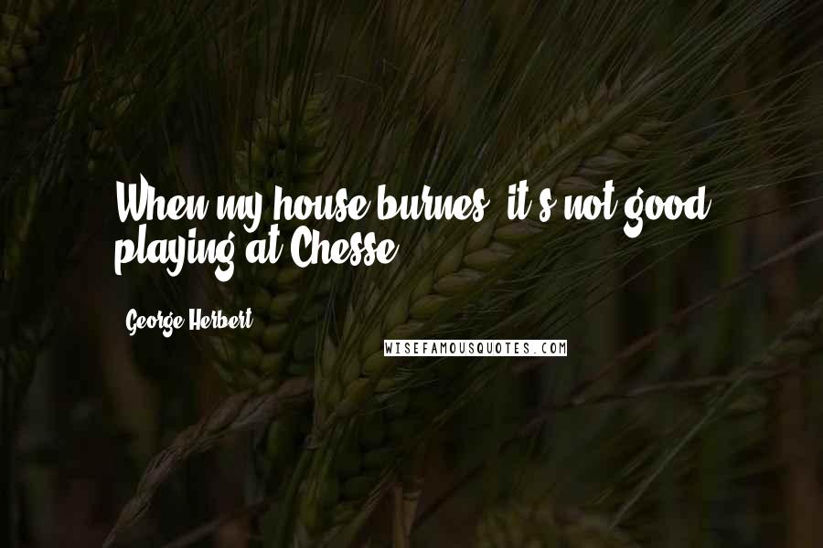 George Herbert Quotes: When my house burnes, it's not good playing at Chesse.