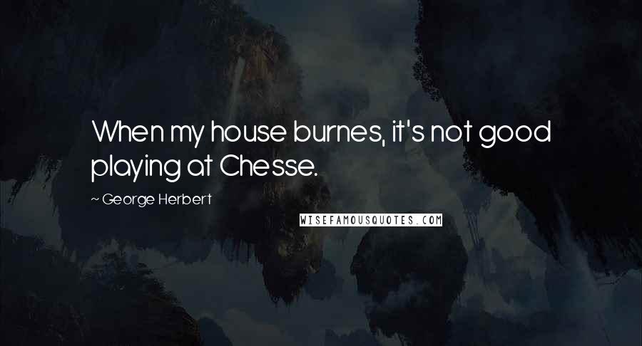 George Herbert Quotes: When my house burnes, it's not good playing at Chesse.