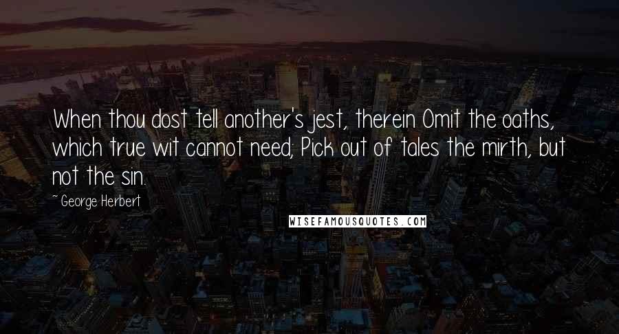 George Herbert Quotes: When thou dost tell another's jest, therein Omit the oaths, which true wit cannot need; Pick out of tales the mirth, but not the sin.