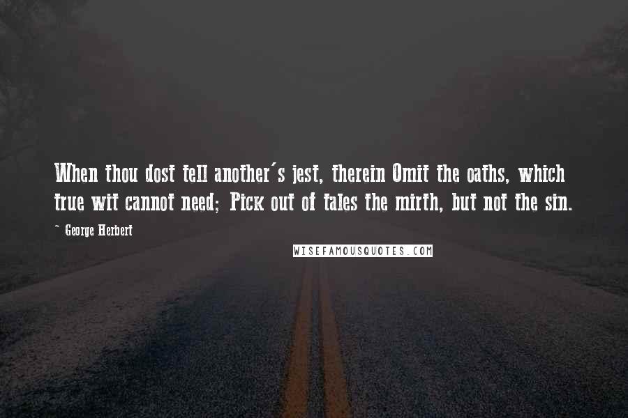 George Herbert Quotes: When thou dost tell another's jest, therein Omit the oaths, which true wit cannot need; Pick out of tales the mirth, but not the sin.