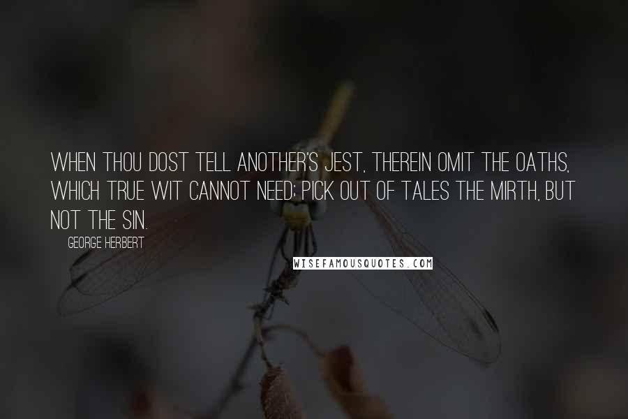 George Herbert Quotes: When thou dost tell another's jest, therein Omit the oaths, which true wit cannot need; Pick out of tales the mirth, but not the sin.