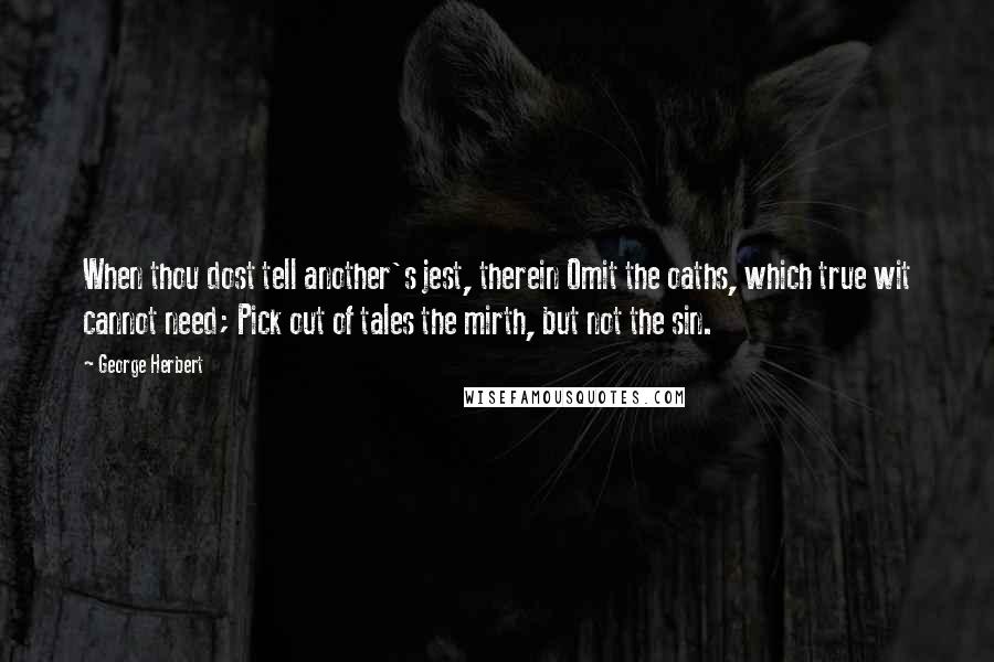 George Herbert Quotes: When thou dost tell another's jest, therein Omit the oaths, which true wit cannot need; Pick out of tales the mirth, but not the sin.