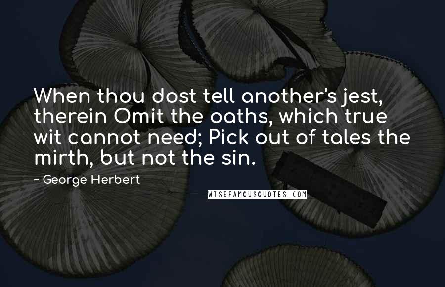 George Herbert Quotes: When thou dost tell another's jest, therein Omit the oaths, which true wit cannot need; Pick out of tales the mirth, but not the sin.