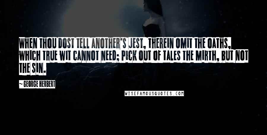 George Herbert Quotes: When thou dost tell another's jest, therein Omit the oaths, which true wit cannot need; Pick out of tales the mirth, but not the sin.