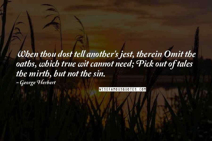 George Herbert Quotes: When thou dost tell another's jest, therein Omit the oaths, which true wit cannot need; Pick out of tales the mirth, but not the sin.