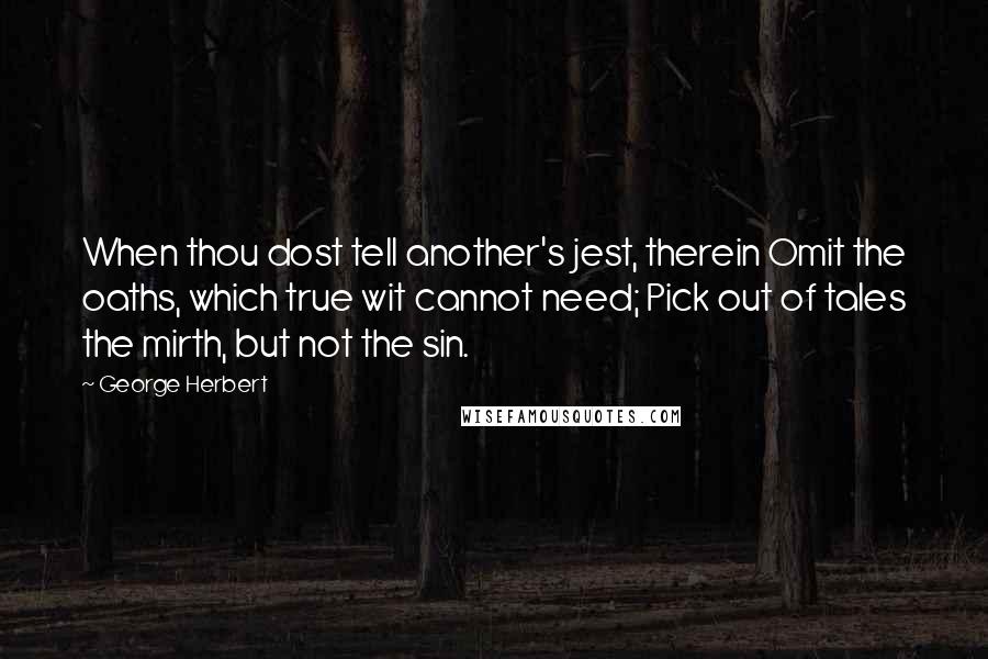 George Herbert Quotes: When thou dost tell another's jest, therein Omit the oaths, which true wit cannot need; Pick out of tales the mirth, but not the sin.