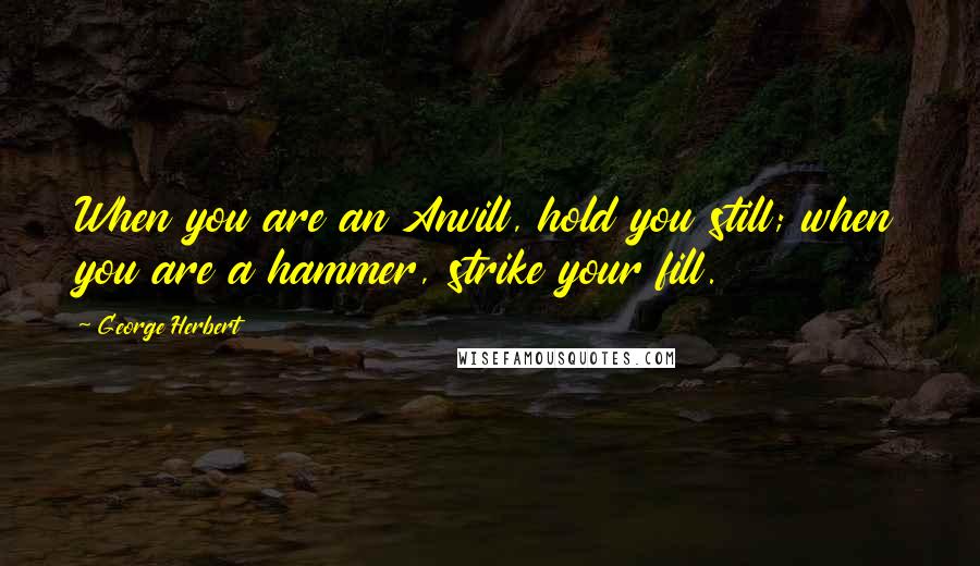 George Herbert Quotes: When you are an Anvill, hold you still; when you are a hammer, strike your fill.