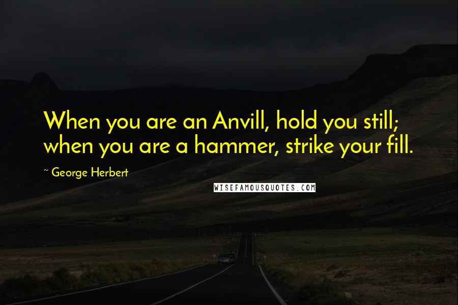George Herbert Quotes: When you are an Anvill, hold you still; when you are a hammer, strike your fill.