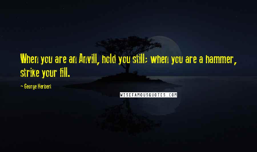 George Herbert Quotes: When you are an Anvill, hold you still; when you are a hammer, strike your fill.