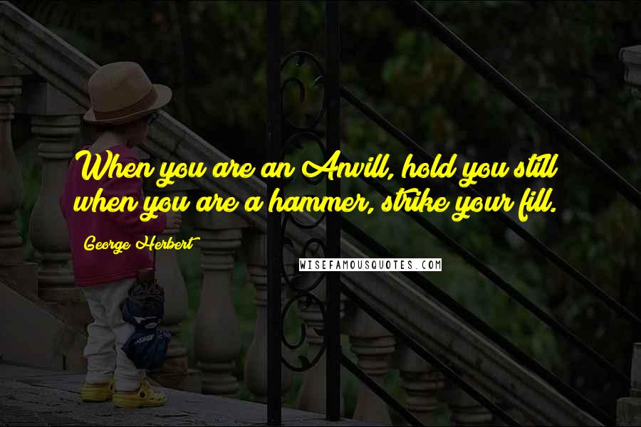 George Herbert Quotes: When you are an Anvill, hold you still; when you are a hammer, strike your fill.