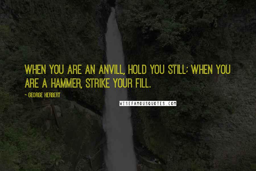 George Herbert Quotes: When you are an Anvill, hold you still; when you are a hammer, strike your fill.