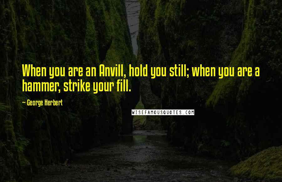 George Herbert Quotes: When you are an Anvill, hold you still; when you are a hammer, strike your fill.