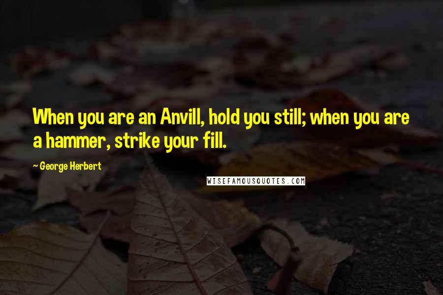 George Herbert Quotes: When you are an Anvill, hold you still; when you are a hammer, strike your fill.