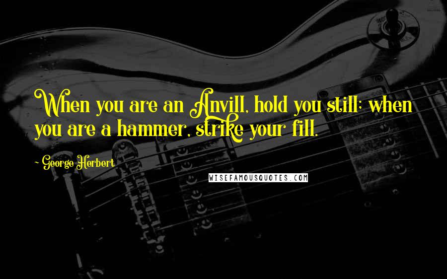 George Herbert Quotes: When you are an Anvill, hold you still; when you are a hammer, strike your fill.