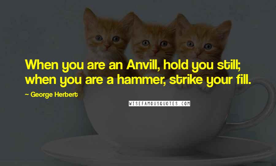 George Herbert Quotes: When you are an Anvill, hold you still; when you are a hammer, strike your fill.