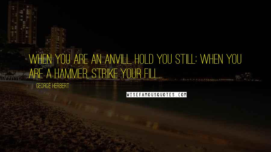 George Herbert Quotes: When you are an Anvill, hold you still; when you are a hammer, strike your fill.