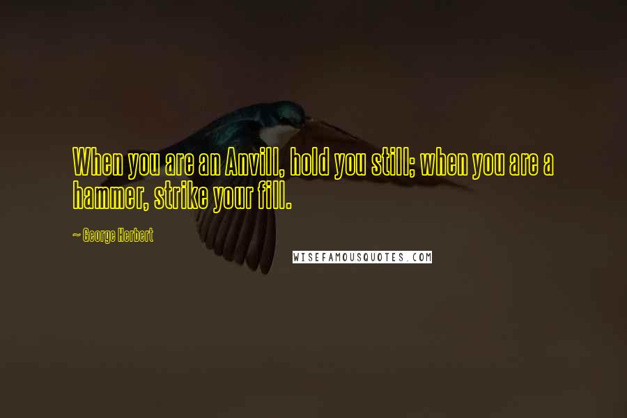 George Herbert Quotes: When you are an Anvill, hold you still; when you are a hammer, strike your fill.