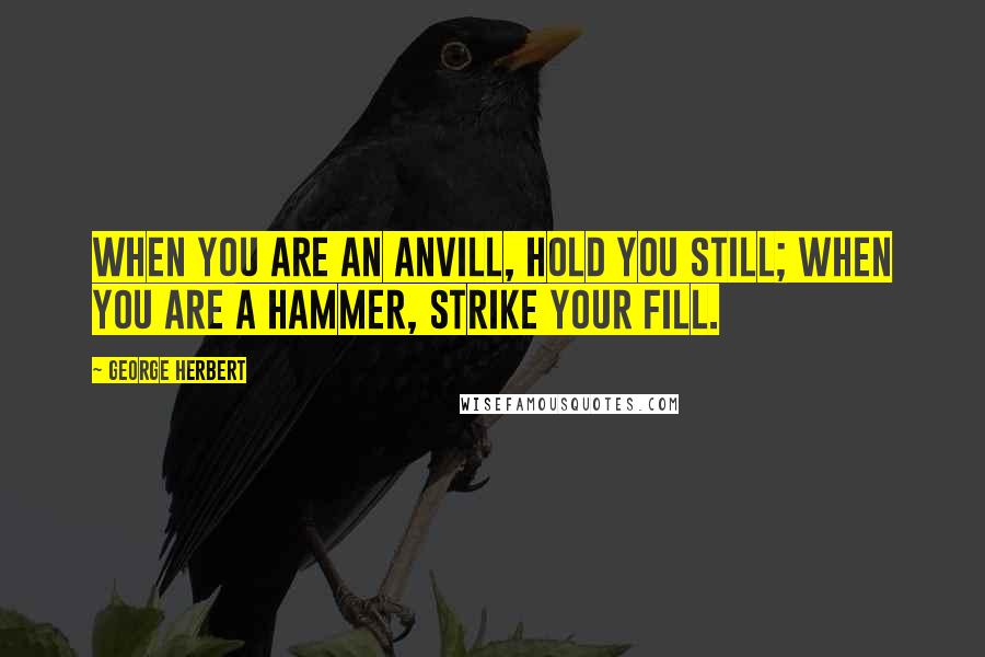 George Herbert Quotes: When you are an Anvill, hold you still; when you are a hammer, strike your fill.