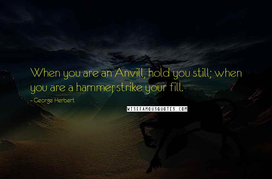 George Herbert Quotes: When you are an Anvill, hold you still; when you are a hammer, strike your fill.
