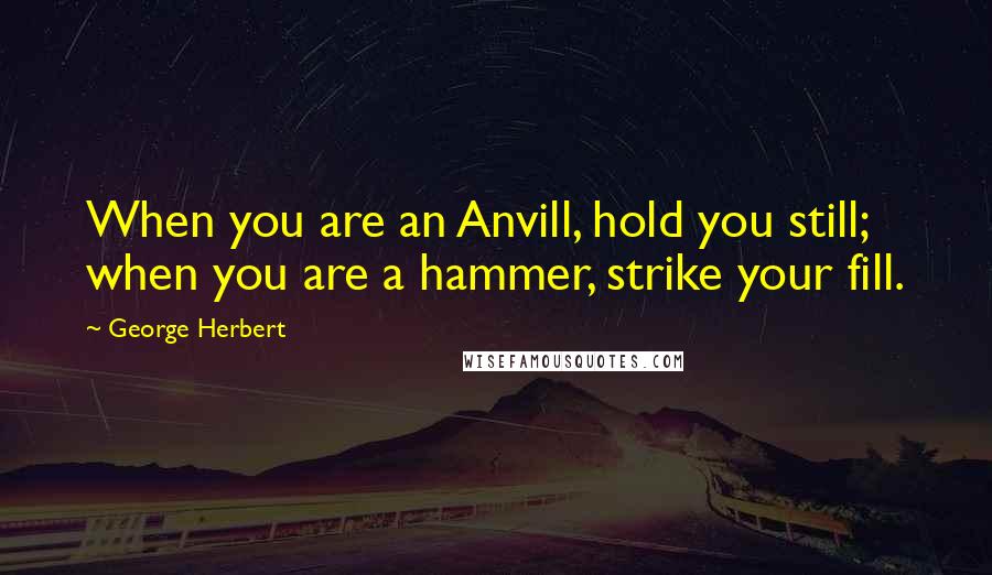 George Herbert Quotes: When you are an Anvill, hold you still; when you are a hammer, strike your fill.