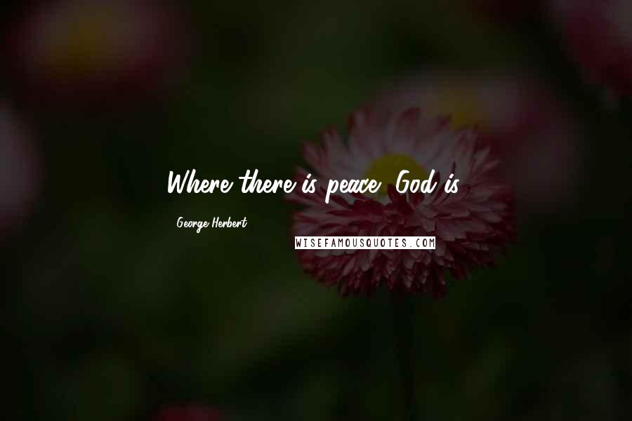George Herbert Quotes: Where there is peace, God is.