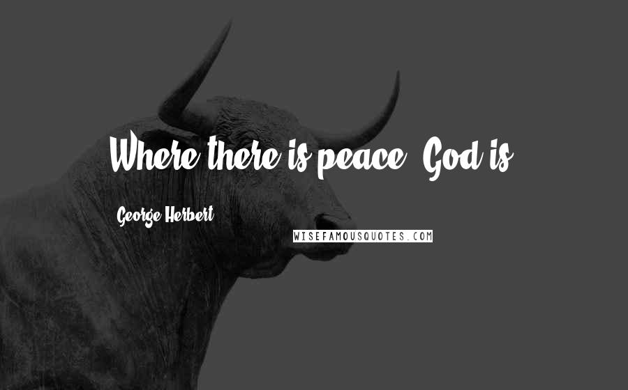 George Herbert Quotes: Where there is peace, God is.