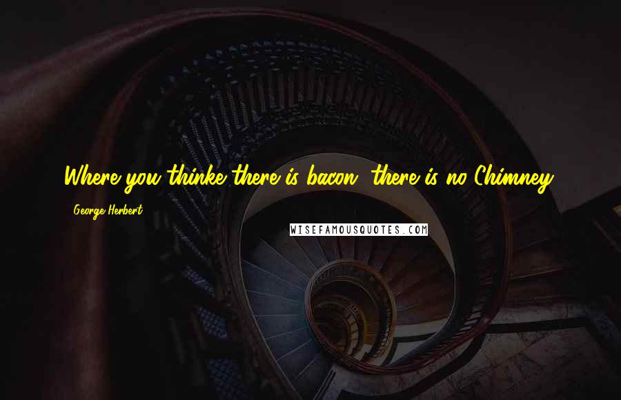 George Herbert Quotes: Where you thinke there is bacon, there is no Chimney.