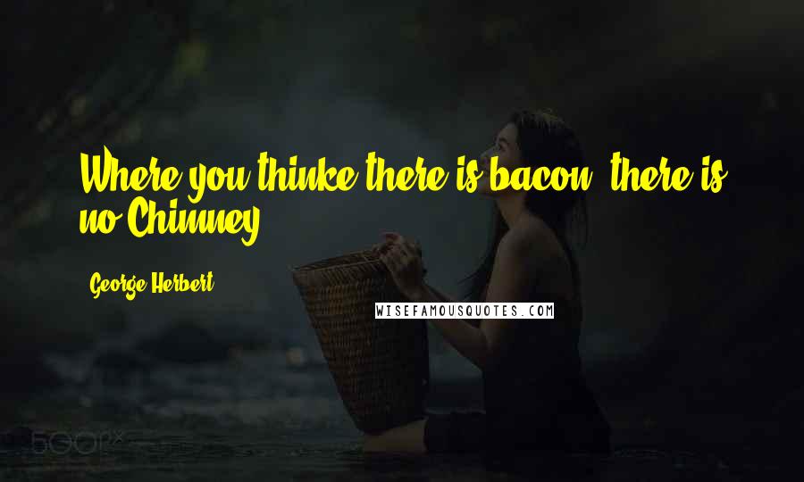 George Herbert Quotes: Where you thinke there is bacon, there is no Chimney.