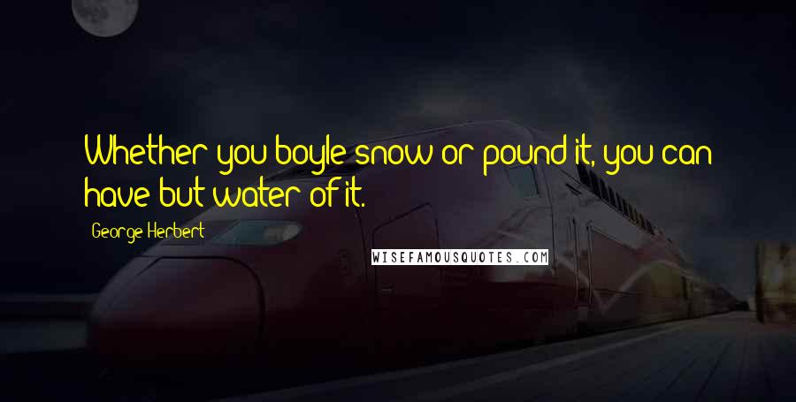 George Herbert Quotes: Whether you boyle snow or pound it, you can have but water of it.