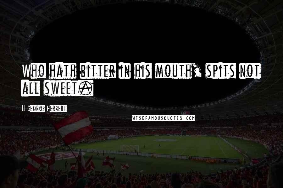 George Herbert Quotes: Who hath bitter in his mouth, spits not all sweet.