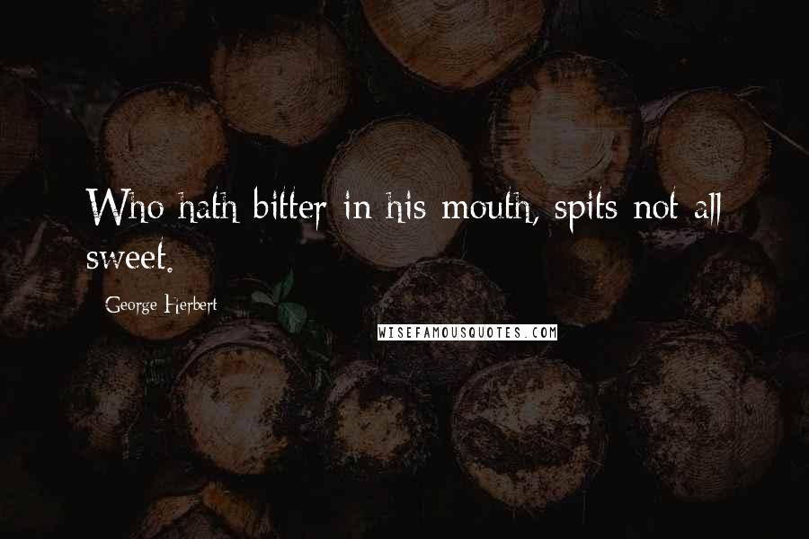 George Herbert Quotes: Who hath bitter in his mouth, spits not all sweet.