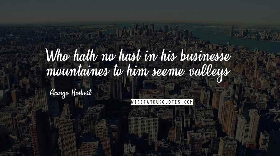 George Herbert Quotes: Who hath no hast in his businesse, mountaines to him seeme valleys.