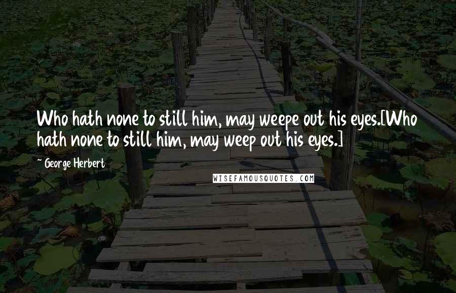 George Herbert Quotes: Who hath none to still him, may weepe out his eyes.[Who hath none to still him, may weep out his eyes.]