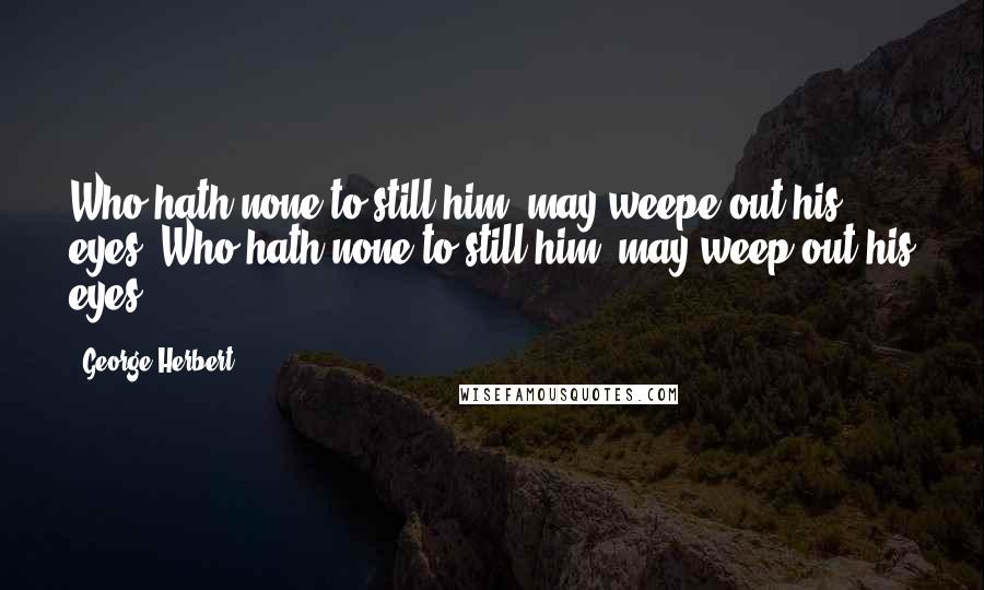 George Herbert Quotes: Who hath none to still him, may weepe out his eyes.[Who hath none to still him, may weep out his eyes.]
