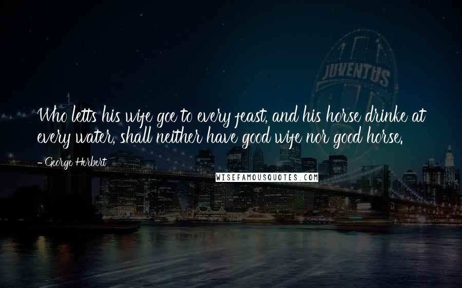 George Herbert Quotes: Who letts his wife goe to every feast, and his horse drinke at every water, shall neither have good wife nor good horse.