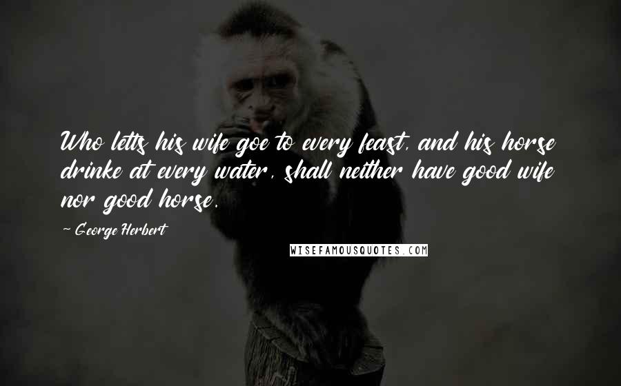 George Herbert Quotes: Who letts his wife goe to every feast, and his horse drinke at every water, shall neither have good wife nor good horse.