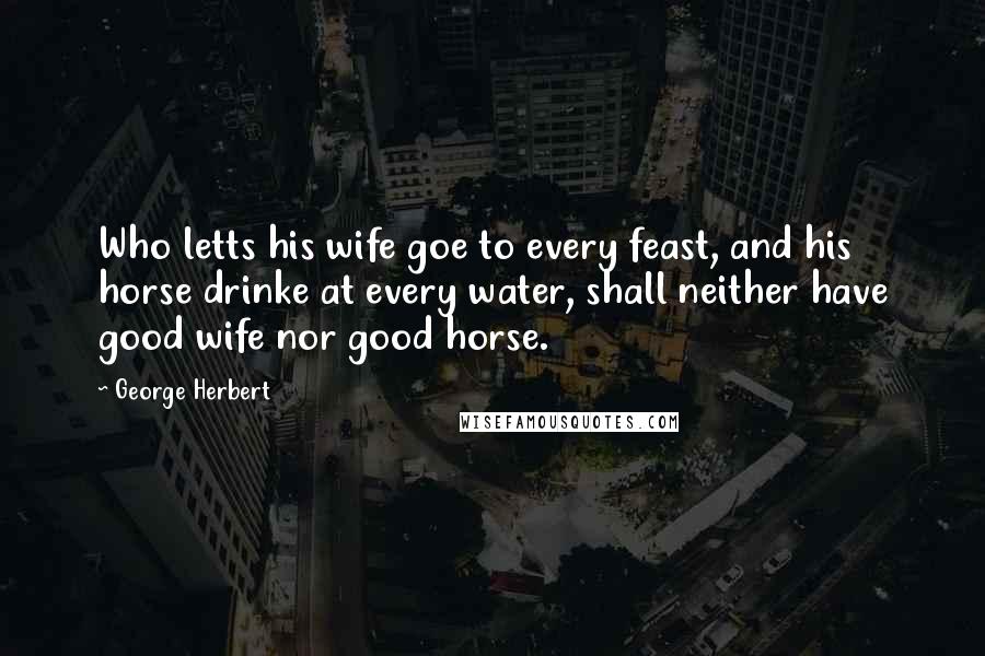 George Herbert Quotes: Who letts his wife goe to every feast, and his horse drinke at every water, shall neither have good wife nor good horse.